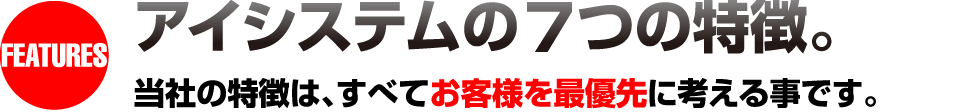 FEATURES アイシステムの7つの特徴。当社の特徴は、すべてお客様を最優先に考える事です。