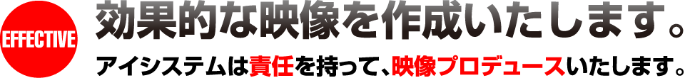 効果的な映像を作成いたします。アイシステムは責任を持って、映像プロデュースいたします。