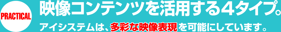 PRACTICAL 映像コンテンツを活用する4タイプ。アイシステムは、多彩な映像表現を可能にしています。