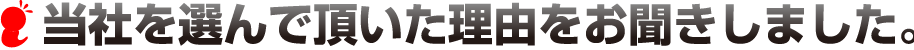 当社を選んで頂いた理由をお聞きしました。