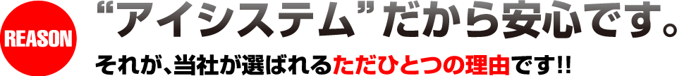 “アイシステム”だから安心です。それが、当社が選ばれるただひとつの理由です！！